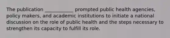 The publication ____________ prompted public health agencies, policy makers, and academic institutions to initiate a national discussion on the role of public health and the steps necessary to strengthen its capacity to fulfill its role.