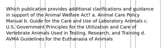 Which publication provides additional clarifications and guidance in support of the Animal Welfare Act? a. Animal Care Policy Manual b. Guide for the Care and Use of Laboratory Animals c. U.S. Government Principles for the Utilization and Care of Vertebrate Animals Used in Testing, Research, and Training d. AVMA Guidelines for the Euthanasia of Animals