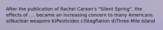 After the publication of Rachel Carson's "Silent Spring", the effects of .... became an increasing concern to many Americans. a)Nuclear weapons b)Pesticides c)Stagflation d)Three Mile Island