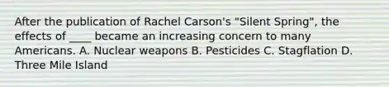 After the publication of Rachel Carson's "Silent Spring", the effects of ____ became an increasing concern to many Americans. A. Nuclear weapons B. Pesticides C. Stagflation D. Three Mile Island