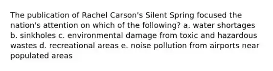 The publication of Rachel Carson's Silent Spring focused the nation's attention on which of the following? a. water shortages b. sinkholes c. environmental damage from toxic and hazardous wastes d. recreational areas e. noise pollution from airports near populated areas