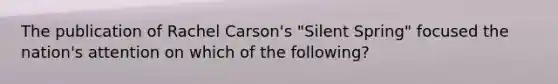 The publication of Rachel Carson's "Silent Spring" focused the nation's attention on which of the following?