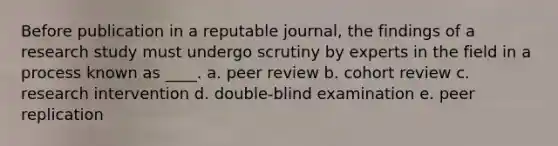 Before publication in a reputable journal, the findings of a research study must undergo scrutiny by experts in the field in a process known as ____. a. peer review b. cohort review c. research intervention d. double-blind examination e. peer replication