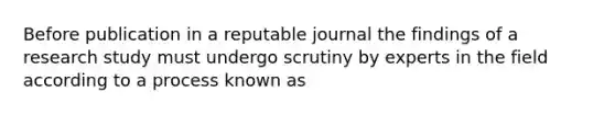 Before publication in a reputable journal the findings of a research study must undergo scrutiny by experts in the field according to a process known as