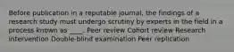 Before publication in a reputable journal, the findings of a research study must undergo scrutiny by experts in the field in a process known as ____. Peer review Cohort review Research intervention Double-blind examination Peer replication