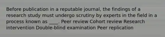 Before publication in a reputable journal, the findings of a research study must undergo scrutiny by experts in the field in a process known as ____. Peer review Cohort review Research intervention Double-blind examination Peer replication