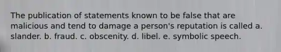 The publication of statements known to be false that are malicious and tend to damage a person's reputation is called a. slander. b. fraud. c. obscenity. d. libel. e. symbolic speech.