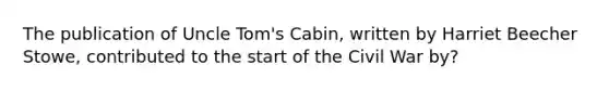 The publication of Uncle Tom's Cabin, written by Harriet Beecher Stowe, contributed to the start of the Civil War by?