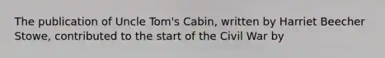 The publication of Uncle Tom's Cabin, written by Harriet Beecher Stowe, contributed to the start of the Civil War by