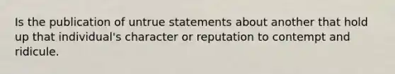 Is the publication of untrue statements about another that hold up that individual's character or reputation to contempt and ridicule.