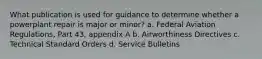 What publication is used for guidance to determine whether a powerplant repair is major or minor? a. Federal Aviation Regulations, Part 43, appendix A b. Airworthiness Directives c. Technical Standard Orders d. Service Bulletins