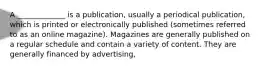 A _____________ is a publication, usually a periodical publication, which is printed or electronically published (sometimes referred to as an online magazine). Magazines are generally published on a regular schedule and contain a variety of content. They are generally financed by advertising,