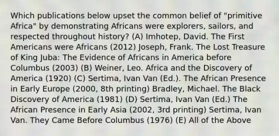 Which publications below upset the common belief of "primitive Africa" by demonstrating Africans were explorers, sailors, and respected throughout history? (A) Imhotep, David. The First Americans were Africans (2012) Joseph, Frank. The Lost Treasure of King Juba: The Evidence of Africans in America before Columbus (2003) (B) Weiner, Leo. Africa and the Discovery of America (1920) (C) Sertima, Ivan Van (Ed.). The African Presence in Early Europe (2000, 8th printing) Bradley, Michael. The Black Discovery of America (1981) (D) Sertima, Ivan Van (Ed.) The African Presence in Early Asia (2002, 3rd printing) Sertima, Ivan Van. They Came Before Columbus (1976) (E) All of the Above