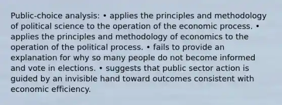 Public-choice analysis: • applies the principles and methodology of political science to the operation of the economic process. • applies the principles and methodology of economics to the operation of the political process. • fails to provide an explanation for why so many people do not become informed and vote in elections. • suggests that public sector action is guided by an invisible hand toward outcomes consistent with economic efficiency.