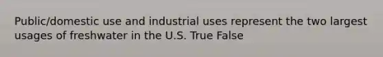 Public/domestic use and industrial uses represent the two largest usages of freshwater in the U.S. True False