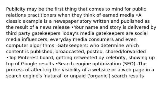 Publicity may be the first thing that comes to mind for public relations practitioners when they think of earned media •A classic example is a newspaper story written and published as the result of a news release •Your name and story is delivered by third party gatekeepers Today's media gatekeepers are social media influencers, everyday media consumers and even computer algorithms -Gatekeepers: who determine which content is published, broadcasted, posted, shared/forwarded •Top Pinterest board, getting retweeted by celebrity, showing up top of Google results •Search engine optimization (SEO) -The process of affecting the visibility of a website or a web page in a search engine's 'natural' or unpaid ('organic') search results