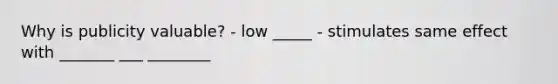 Why is publicity valuable? - low _____ - stimulates same effect with _______ ___ ________