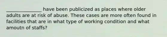 _______________ have been publicized as places where older adults are at risk of abuse. These cases are more often found in facilities that are in what type of working condition and what amoutn of staffs?