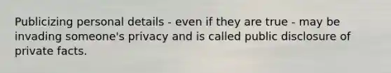 Publicizing personal details - even if they are true - may be invading someone's privacy and is called public disclosure of private facts.