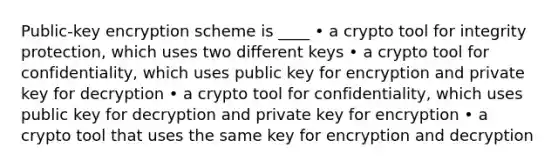 Public-key encryption scheme is ____ • a crypto tool for integrity protection, which uses two different keys • a crypto tool for confidentiality, which uses public key for encryption and private key for decryption • a crypto tool for confidentiality, which uses public key for decryption and private key for encryption • a crypto tool that uses the same key for encryption and decryption