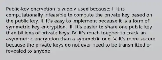 Public-key encryption is widely used because: I. It is computationally infeasible to compute the private key based on the public key. II. It's easy to implement because it is a form of symmetric key encryption. III. It's easier to share one public key than billions of private keys. IV. It's much tougher to crack an asymmetric encryption than a symmetric one. V. It's more secure because the private keys do not ever need to be transmitted or revealed to anyone.