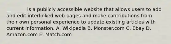 ​________ is a publicly accessible website that allows users to add and edit interlinked web pages and make contributions from their own personal experience to update existing articles with current information. A. Wikipedia B. Monster.com C. Ebay D. Amazon.com E. Match.com