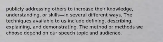 publicly addressing others to increase their knowledge, understanding, or skills—in several different ways. The techniques available to us include defining, describing, explaining, and demonstrating. The method or methods we choose depend on our speech topic and audience.