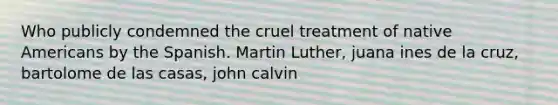 Who publicly condemned the cruel treatment of native Americans by the Spanish. Martin Luther, juana ines de la cruz, bartolome de las casas, john calvin