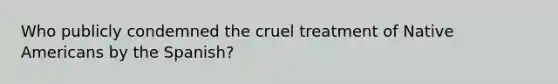 Who publicly condemned the cruel treatment of Native Americans by the Spanish?