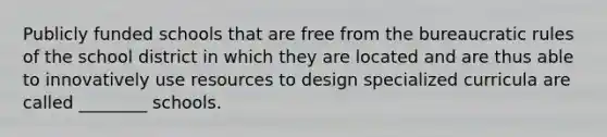 Publicly funded schools that are free from the bureaucratic rules of the school district in which they are located and are thus able to innovatively use resources to design specialized curricula are called ________ schools.