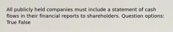 All publicly held companies must include a statement of cash flows in their financial reports to shareholders. Question options: True False