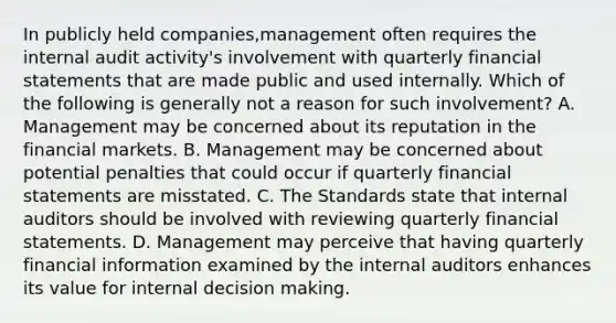 In publicly held companies,management often requires the internal audit activity's involvement with quarterly financial statements that are made public and used internally. Which of the following is generally not a reason for such involvement? A. Management may be concerned about its reputation in the financial markets. B. Management may be concerned about potential penalties that could occur if quarterly financial statements are misstated. C. The Standards state that internal auditors should be involved with reviewing quarterly financial statements. D. Management may perceive that having quarterly financial information examined by the internal auditors enhances its value for internal decision making.