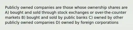 Publicly owned companies are those whose ownership shares are A) bought and sold through stock exchanges or over-the-counter markets B) bought and sold by public banks C) owned by other publicly owned companies D) owned by foreign corporations