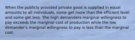 When the publicly provided private good is supplied in equal amounts to all individuals, some get more than the efficient level and some get less. The high demanders marginal willingness to pay exceeds the marginal cost of production while the low demander's marginal willingness to pay is less than the marginal cost.