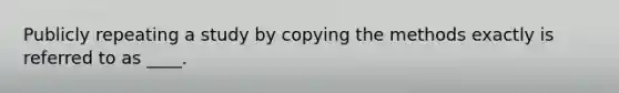 Publicly repeating a study by copying the methods exactly is referred to as ____.