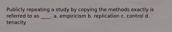 Publicly repeating a study by copying the methods exactly is referred to as ____. a. empiricism b. replication c. control d. tenacity