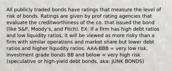 All publicly traded bonds have ratings that measure the level of risk of bonds. Ratings are given by prof rating agencies that evaluate the creditworthiness of the co. that issued the bond (like S&P, Moody's, and Fitch). EX: If a firm has high debt ratios and low liquidity ratios, it will be viewed as more risky than a firm with similar operations and market share but lower debt ratios and higher liquidity ratios. AAA-BBB = very low risk, investment grade bonds BB and below = very high risk (speculative or high-yield debt bonds, aka: JUNK BONDS)