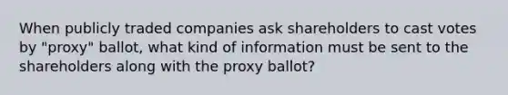 When publicly traded companies ask shareholders to cast votes by "proxy" ballot, what kind of information must be sent to the shareholders along with the proxy ballot?