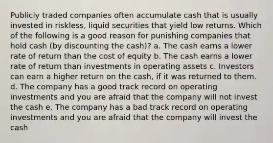 Publicly traded companies often accumulate cash that is usually invested in riskless, liquid securities that yield low returns. Which of the following is a good reason for punishing companies that hold cash (by discounting the cash)? a. The cash earns a lower rate of return than the cost of equity b. The cash earns a lower rate of return than investments in operating assets c. Investors can earn a higher return on the cash, if it was returned to them. d. The company has a good track record on operating investments and you are afraid that the company will not invest the cash e. The company has a bad track record on operating investments and you are afraid that the company will invest the cash