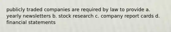 publicly traded companies are required by law to provide a. yearly newsletters b. stock research c. company report cards d. <a href='https://www.questionai.com/knowledge/kFBJaQCz4b-financial-statements' class='anchor-knowledge'>financial statements</a>