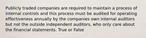 Publicly traded companies are required to maintain a process of internal controls and this process must be audited for operating effectiveness annually by the companies own internal auditors but not the outside independent auditors, who only care about the financial statements. True or False