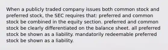 When a publicly traded company issues both common stock and preferred stock, the SEC requires that: preferred and common stock be combined in the equity section. preferred and common stock be clearly differentiated on the balance sheet. all preferred stock be shown as a liability. mandatorily redeemable preferred stock be shown as a liability.