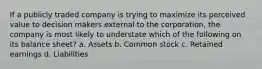 If a publicly traded company is trying to maximize its perceived value to decision makers external to the corporation, the company is most likely to understate which of the following on its balance sheet? a. Assets b. Common stock c. Retained earnings d. Liabilities