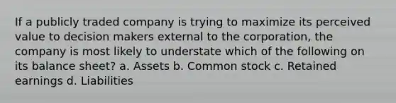 If a publicly traded company is trying to maximize its perceived value to decision makers external to the corporation, the company is most likely to understate which of the following on its balance sheet? a. Assets b. Common stock c. Retained earnings d. Liabilities