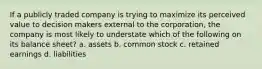 If a publicly traded company is trying to maximize its perceived value to decision makers external to the corporation, the company is most likely to understate which of the following on its balance sheet? a. assets b. common stock c. retained earnings d. liabilities