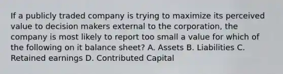 If a publicly traded company is trying to maximize its perceived value to decision makers external to the corporation, the company is most likely to report too small a value for which of the following on it balance sheet? A. Assets B. Liabilities C. Retained earnings D. Contributed Capital