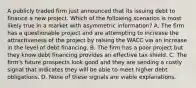 A publicly traded firm just announced that its issuing debt to finance a new project. Which of the following scenarios is most likely true in a market with asymmetric​ information? A. The firm has a questionable project and are attempting to increase the attractiveness of the project by raising the WACC via an increase in the level of debt financing. B. The firm has a poor project but they know debt financing provides an effective tax shield. C. The​ firm's future prospects look good and they are sending a costly signal that indicates they will be able to meet higher debt obligations. D. None of these signals are viable explanations.