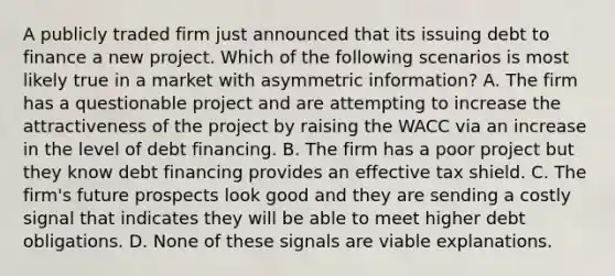 A publicly traded firm just announced that its issuing debt to finance a new project. Which of the following scenarios is most likely true in a market with asymmetric​ information? A. The firm has a questionable project and are attempting to increase the attractiveness of the project by raising the WACC via an increase in the level of debt financing. B. The firm has a poor project but they know debt financing provides an effective tax shield. C. The​ firm's future prospects look good and they are sending a costly signal that indicates they will be able to meet higher debt obligations. D. None of these signals are viable explanations.