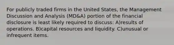 For publicly traded firms in the United States, the Management Discussion and Analysis (MD&A) portion of the financial disclosure is least likely required to discuss: A)results of operations. B)capital resources and liquidity. C)unusual or infrequent items.