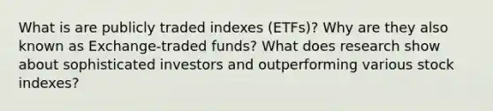 What is are publicly traded indexes (ETFs)? Why are they also known as Exchange-traded funds? What does research show about sophisticated investors and outperforming various stock indexes?